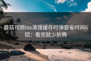 蘑菇视频ios清理缓存时弹窗省时间6招：看完就少折腾